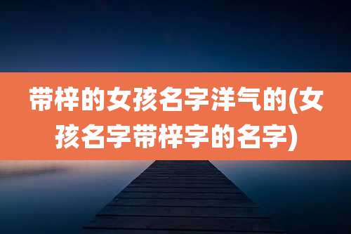带梓的女孩名字洋气的(女孩名字带梓字的名字)