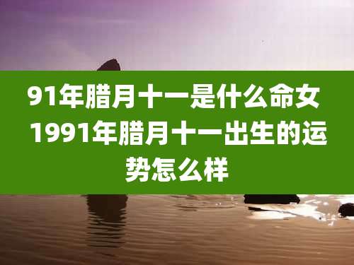 91年腊月十一是什么命女 1991年腊月十一出生的运势怎么样