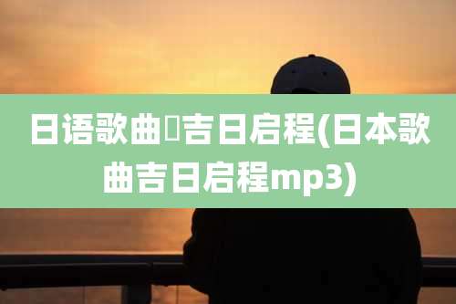 日语歌曲巜吉日启程(日本歌曲吉日启程mp3)