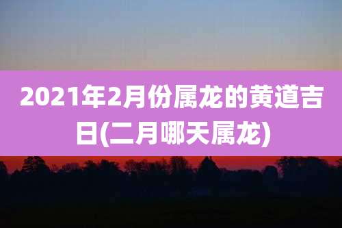 2021年2月份属龙的黄道吉日(二月哪天属龙)