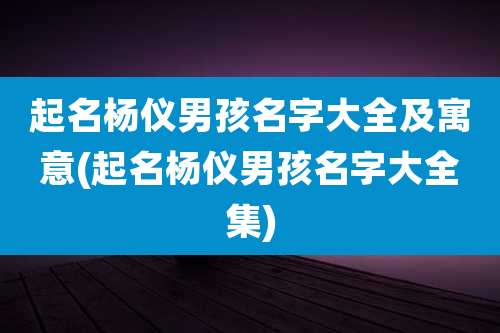 起名杨仪男孩名字大全及寓意(起名杨仪男孩名字大全集)