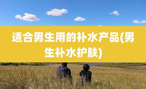 适合男生用的补水产品(男生补水护肤)