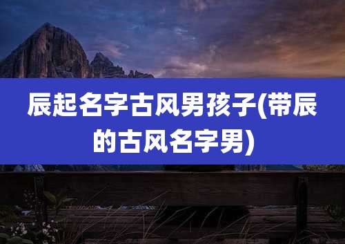辰起名字古风男孩子(带辰的古风名字男)
