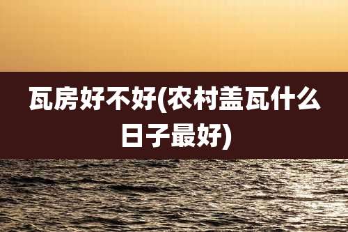 瓦房好不好(农村盖瓦什么日子最好)