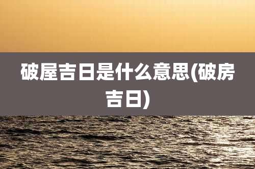 破屋吉日是什么意思(破房吉日)