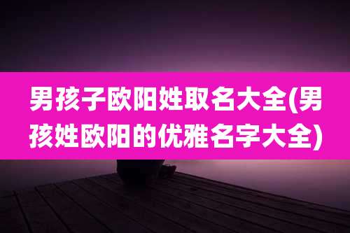 男孩子欧阳姓取名大全(男孩姓欧阳的优雅名字大全)