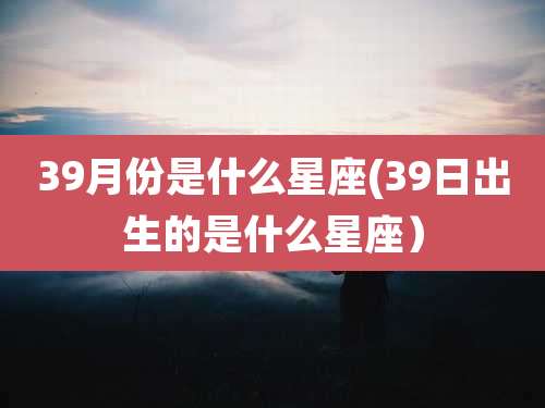 39月份是什么星座(39日出生的是什么星座）