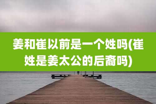 姜和崔以前是一个姓吗(崔姓是姜太公的后裔吗)