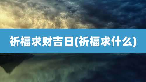 祈福求财吉日(祈福求什么)