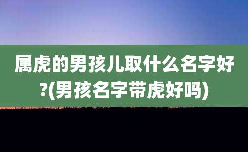 属虎的男孩儿取什么名字好?(男孩名字带虎好吗)