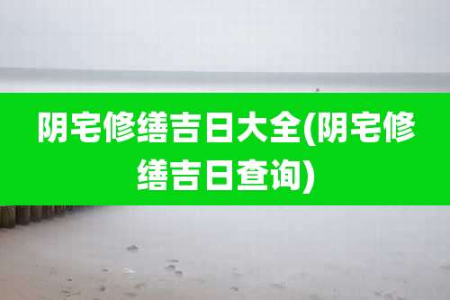 阴宅修缮吉日大全(阴宅修缮吉日查询)