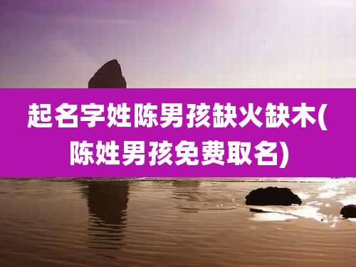 起名字姓陈男孩缺火缺木(陈姓男孩免费取名)