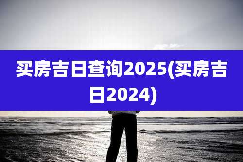买房吉日查询2025(买房吉日2024)