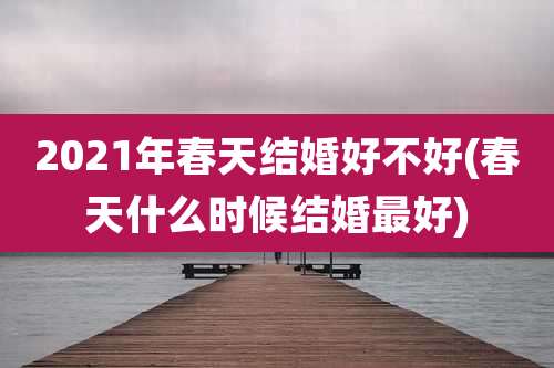 2021年春天结婚好不好(春天什么时候结婚最好)
