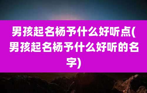 男孩起名杨予什么好听点(男孩起名杨予什么好听的名字)