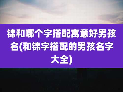 锦和哪个字搭配寓意好男孩名(和锦字搭配的男孩名字大全)
