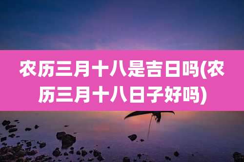农历三月十八是吉日吗(农历三月十八日子好吗)