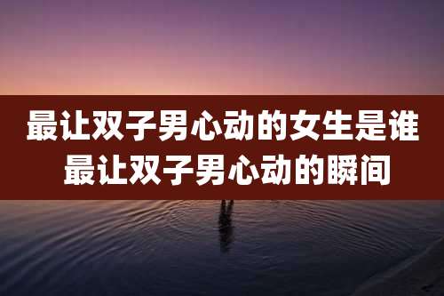 最让双子男心动的女生是谁 最让双子男心动的瞬间