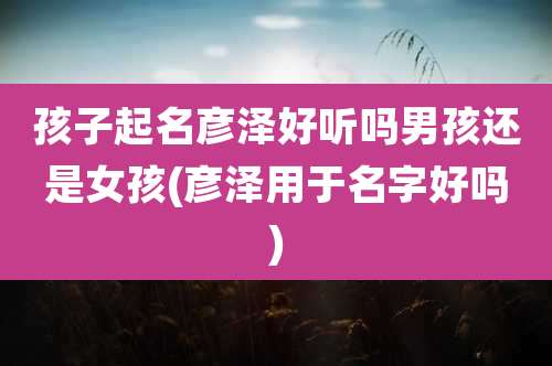 孩子起名彦泽好听吗男孩还是女孩(彦泽用于名字好吗)