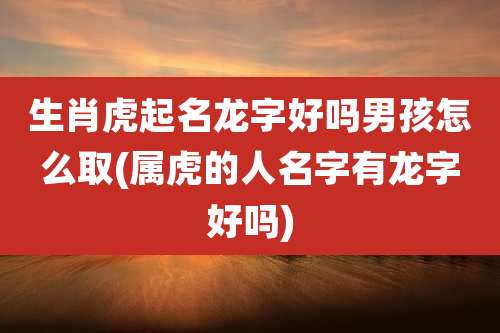 生肖虎起名龙字好吗男孩怎么取(属虎的人名字有龙字好吗)