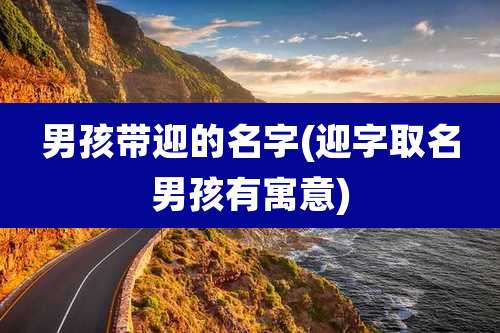 男孩带迎的名字(迎字取名男孩有寓意)
