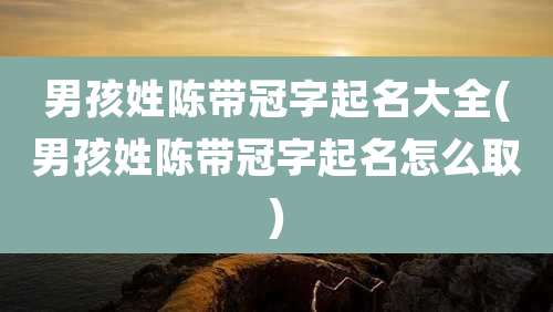 男孩姓陈带冠字起名大全(男孩姓陈带冠字起名怎么取)