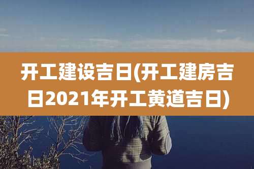 开工建设吉日(开工建房吉日2021年开工黄道吉日)