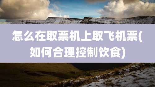 怎么在取票机上取飞机票(如何合理控制饮食)