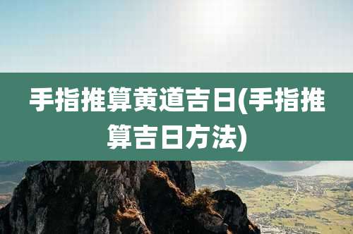 手指推算黄道吉日(手指推算吉日方法)