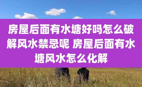 房屋后面有水塘好吗怎么破解风水禁忌呢 房屋后面有水塘风水怎么化解