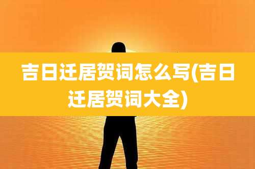 吉日迁居贺词怎么写(吉日迁居贺词大全)