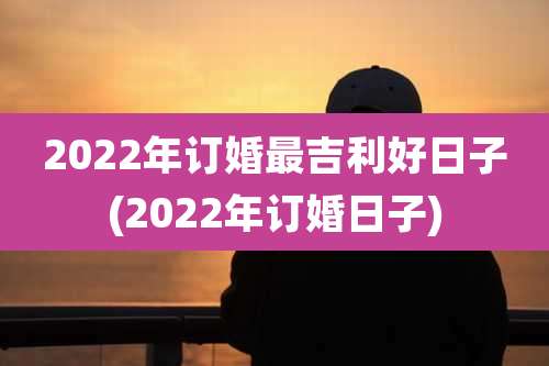 2022年订婚最吉利好日子(2022年订婚日子)