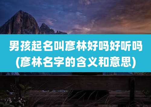 男孩起名叫彦林好吗好听吗(彦林名字的含义和意思)
