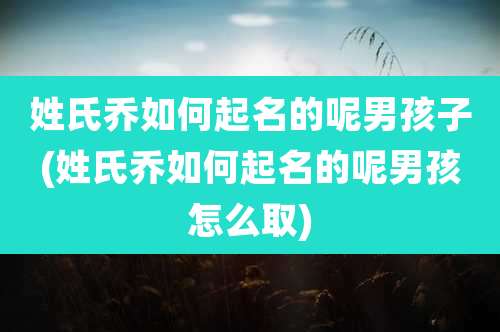 姓氏乔如何起名的呢男孩子(姓氏乔如何起名的呢男孩怎么取)