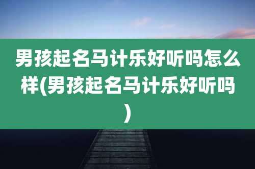 男孩起名马计乐好听吗怎么样(男孩起名马计乐好听吗)