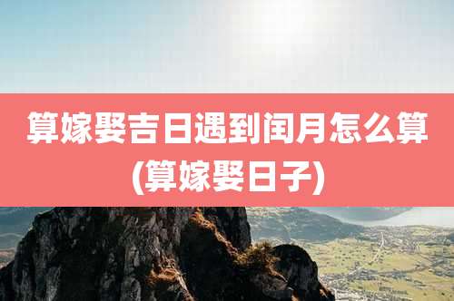 算嫁娶吉日遇到闰月怎么算(算嫁娶日子)