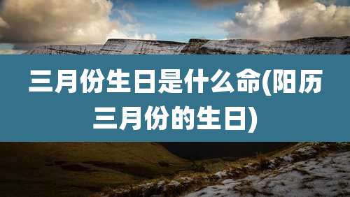 三月份生日是什么命(阳历三月份的生日)