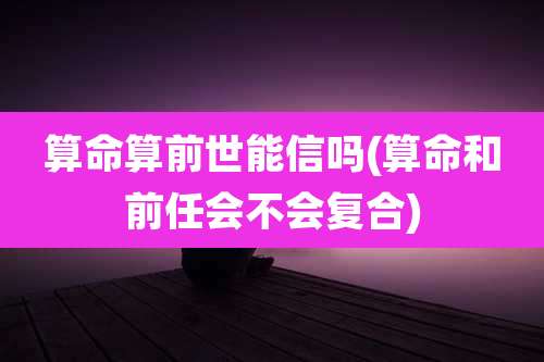 算命算前世能信吗(算命和前任会不会复合)