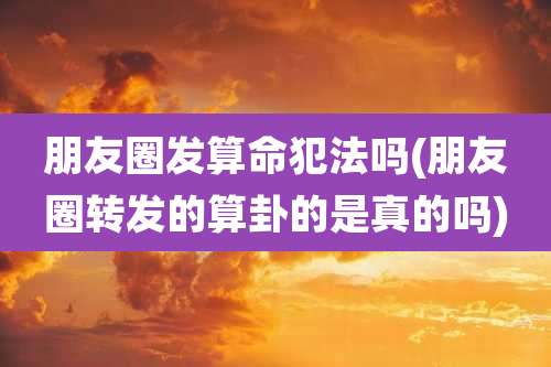 朋友圈发算命犯法吗(朋友圈转发的算卦的是真的吗)