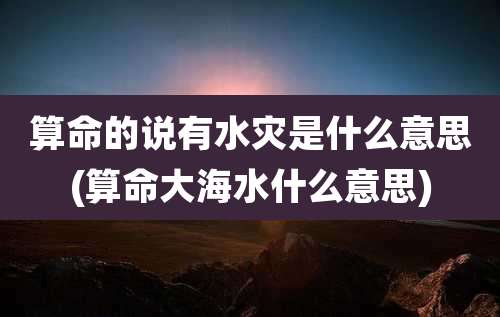 算命的说有水灾是什么意思(算命大海水什么意思)