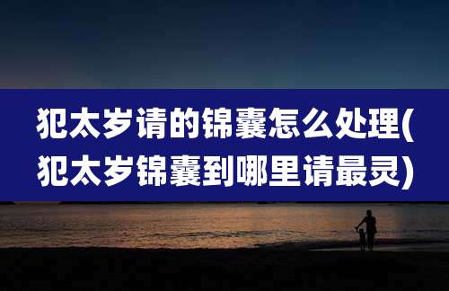 犯太岁请的锦囊怎么处理(犯太岁锦囊到哪里请最灵)