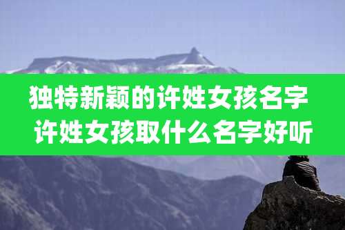 独特新颖的许姓女孩名字 许姓女孩取什么名字好听