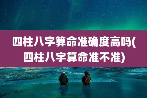四柱八字算命准确度高吗(四柱八字算命准不准)