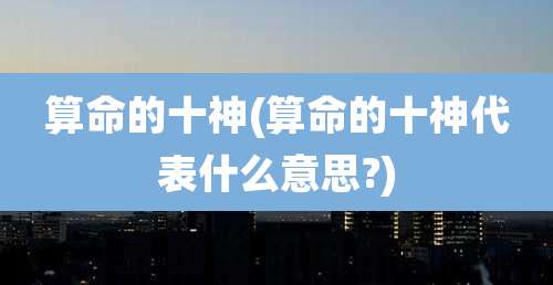 算命的十神(算命的十神代表什么意思?)
