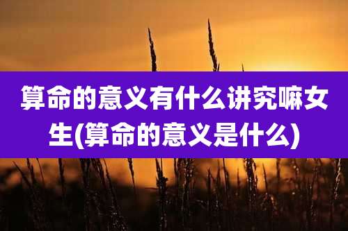 算命的意义有什么讲究嘛女生(算命的意义是什么)