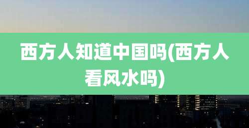 西方人知道中国吗(西方人看风水吗)