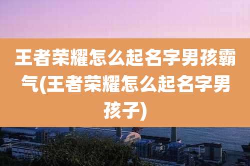 王者荣耀怎么起名字男孩霸气(王者荣耀怎么起名字男孩子)