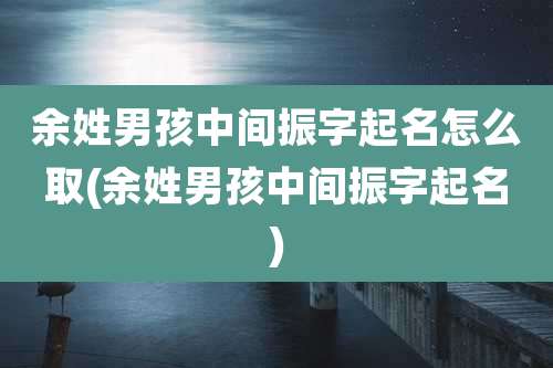 余姓男孩中间振字起名怎么取(余姓男孩中间振字起名)