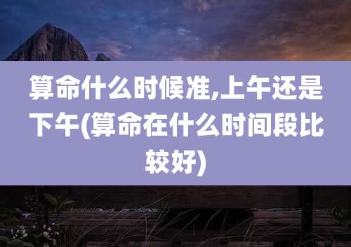 算命什么时候准,上午还是下午(算命在什么时间段比较好)