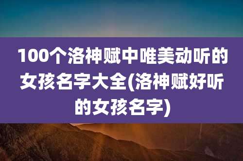 100个洛神赋中唯美动听的女孩名字大全(洛神赋好听的女孩名字)